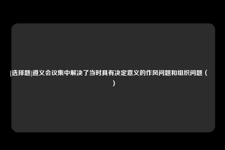 [选择题]遵义会议集中解决了当时具有决定意义的作风问题和组织问题（　　）