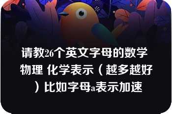 请教26个英文字母的数学 物理 化学表示（越多越好）比如字母a表示加速