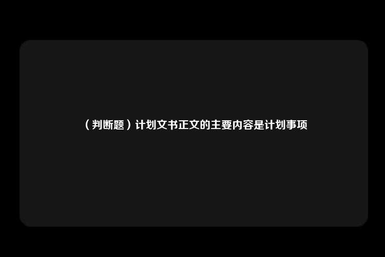 （判断题）计划文书正文的主要内容是计划事项