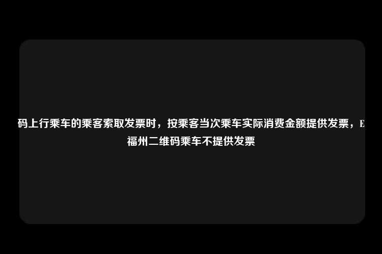 码上行乘车的乘客索取发票时，按乘客当次乘车实际消费金额提供发票，E福州二维码乘车不提供发票