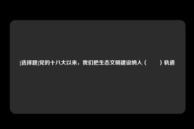 [选择题]党的十八大以来，我们把生态文明建设纳入（　　）轨道