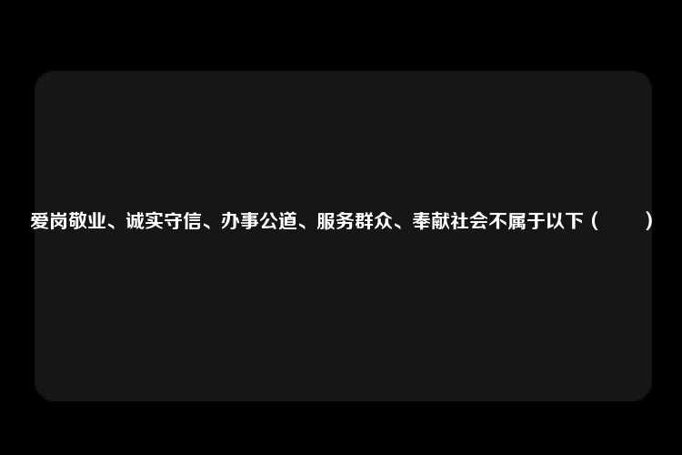 爱岗敬业、诚实守信、办事公道、服务群众、奉献社会不属于以下（　　）