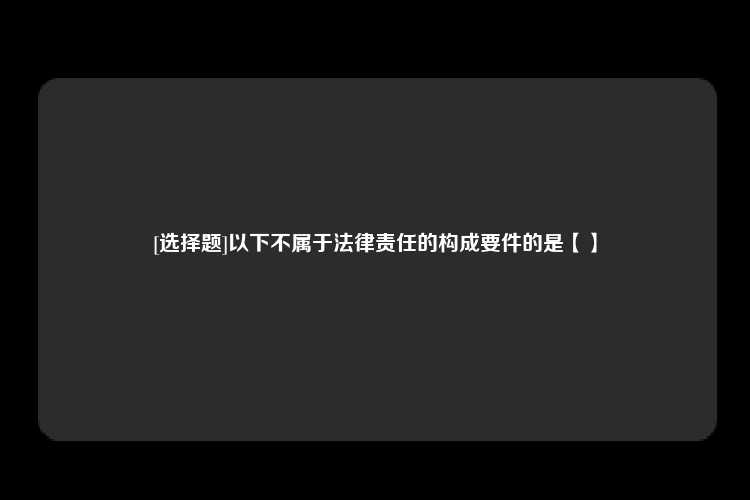 [选择题]以下不属于法律责任的构成要件的是【】