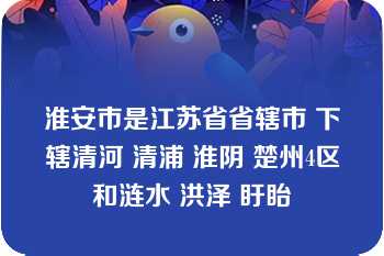 淮安市是江苏省省辖市 下辖清河 清浦 淮阴 楚州4区和涟水 洪泽 盱眙