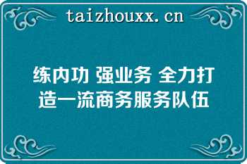 练内功 强业务 全力打造一流商务服务队伍