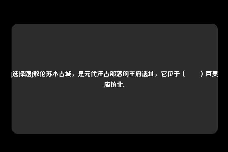 [选择题]敖伦苏木古城，是元代汪古部落的王府遗址，它位于（　　）百灵庙镇北.