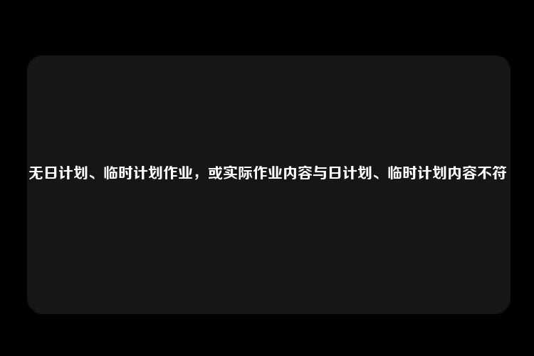 无日计划、临时计划作业，或实际作业内容与日计划、临时计划内容不符