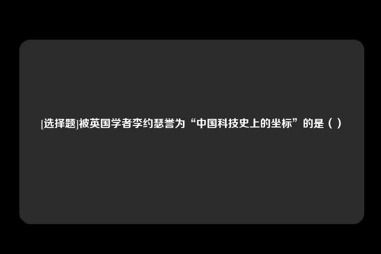 [选择题]被英国学者李约瑟誉为“中国科技史上的坐标”的是（）