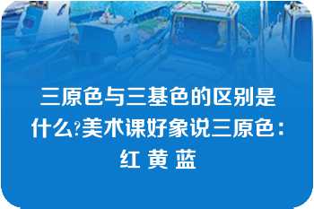 三原色与三基色的区别是什么?美术课好象说三原色：红 黄 蓝