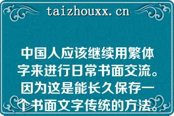 中国人应该继续用繁体字来进行日常书面交流。因为这是能长久保存一个书面文字传统的方法。世界上大多数语言都在急剧消亡，中国人有特权和义务保留这个已经发展数千年的书面文字传统。这是一个如此显著的遗产，不能轻易抛弃。下面两段话在上文中是II为I提供直接理由关系。 I.中国人应该继续用繁体字来进行日常书面交流； II.这是能长久保存一个书面文字传统的方法。