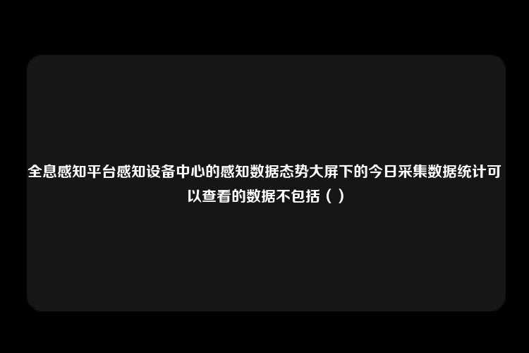 全息感知平台感知设备中心的感知数据态势大屏下的今日采集数据统计可以查看的数据不包括（）