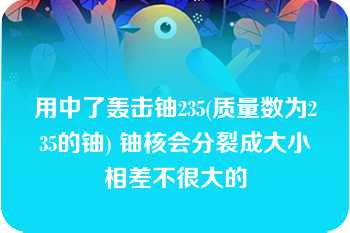 用中了轰击铀235(质量数为235的铀) 铀核会分裂成大小相差不很大的