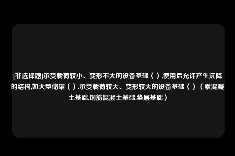 [非选择题]承受载荷较小、变形不大的设备基础（）,使用后允许产生沉降的结构,如大型储罐（）,承受载荷较大、变形较大的设备基础（）（素混凝土基础,钢筋混凝土基础,垫层基础）