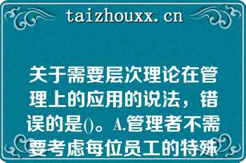 关于需要层次理论在管理上的应用的说法，错误的是()。A.管理者不需要考虑每位员工的特殊需要，而应考虑全体员工的共性需要B.管理者需要考虑员工不同层次的需要，并针对每个层次需要设计相应的激励措施C.组织用于满足员工底层次需要的投入是效益递减的D.要想激励员工，首先需要知道员工的哪个层次需要现在占指导地位