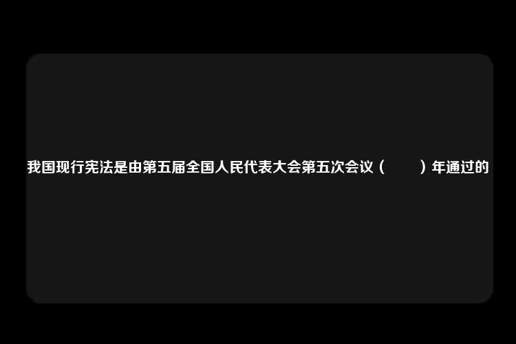 我国现行宪法是由第五届全国人民代表大会第五次会议（　　）年通过的