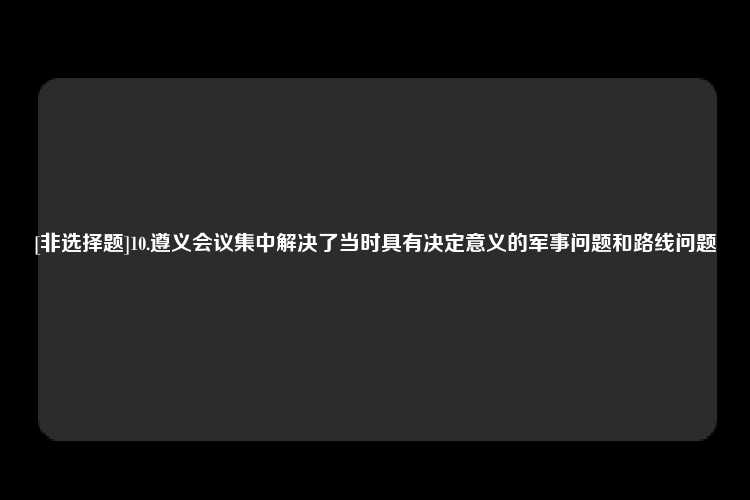 [非选择题]10.遵义会议集中解决了当时具有决定意义的军事问题和路线问题