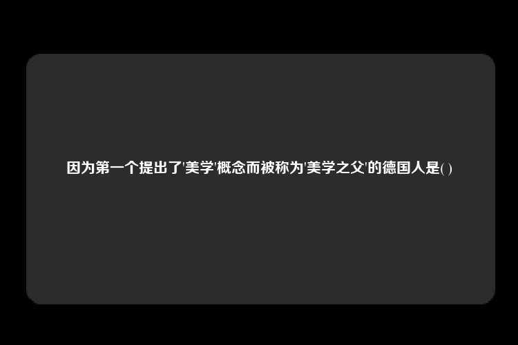 因为第一个提出了'美学'概念而被称为'美学之父'的德国人是( )