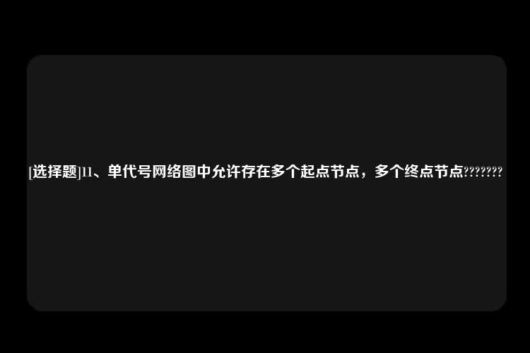 [选择题]11、单代号网络图中允许存在多个起点节点，多个终点节点???????