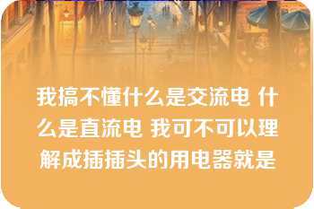 我搞不懂什么是交流电 什么是直流电 我可不可以理解成插插头的用电器就是