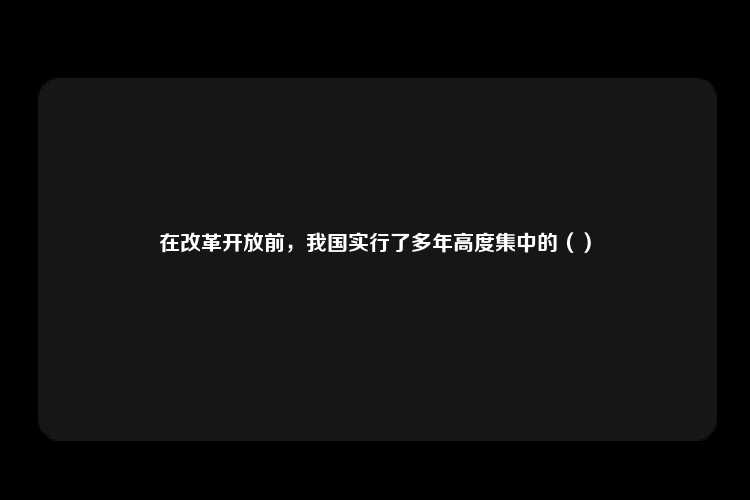 在改革开放前，我国实行了多年高度集中的（）