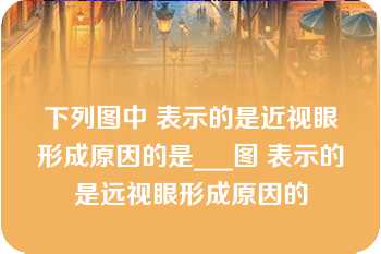 下列图中 表示的是近视眼形成原因的是___图 表示的是远视眼形成原因的