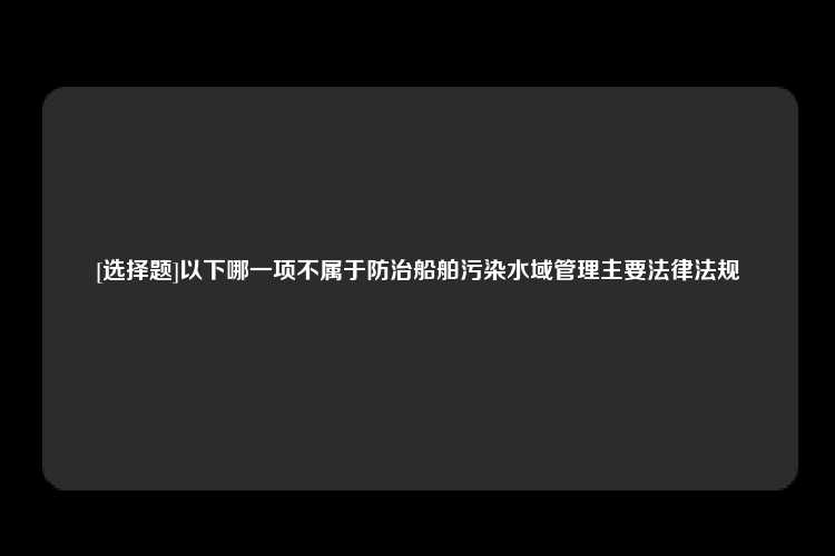 [选择题]以下哪一项不属于防治船舶污染水域管理主要法律法规