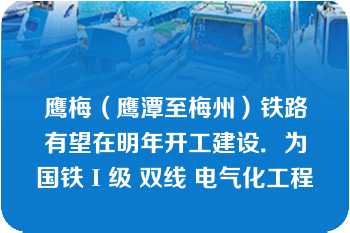 鹰梅（鹰潭至梅州）铁路有望在明年开工建设．为国铁Ι级 双线 电气化工程