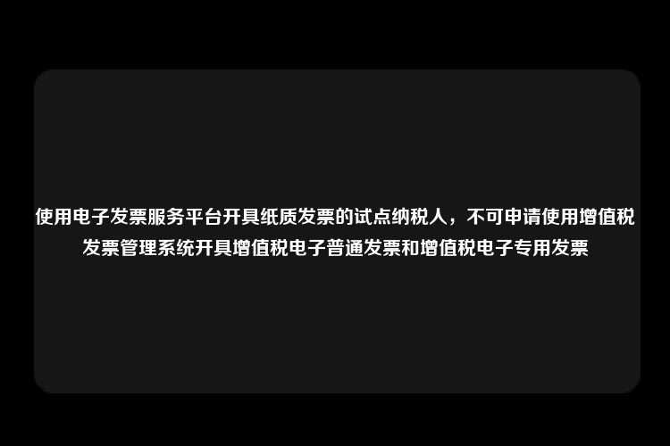 使用电子发票服务平台开具纸质发票的试点纳税人，不可申请使用增值税发票管理系统开具增值税电子普通发票和增值税电子专用发票