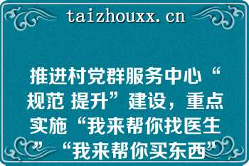 推进村党群服务中心“规范 提升”建设，重点实施“我来帮你找医生”“我来帮你买东西”“我来帮你做家政”“我来帮你办事情”“我来帮你找工作”“五帮行动”