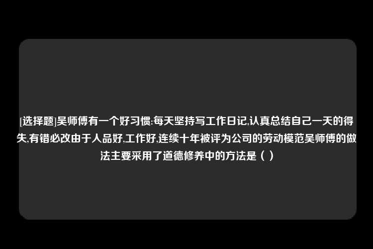 [选择题]吴师傅有一个好习惯:每天坚持写工作日记,认真总结自己一天的得失,有错必改由于人品好,工作好,连续十年被评为公司的劳动模范吴师傅的做法主要采用了道德修养中的方法是（）