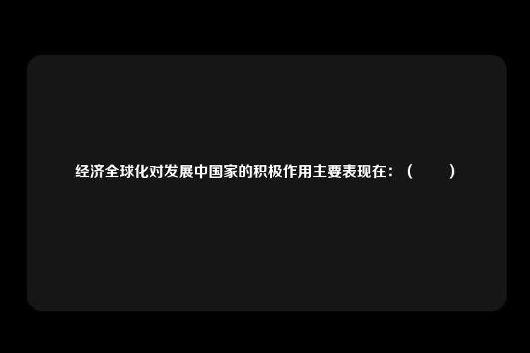 经济全球化对发展中国家的积极作用主要表现在：（　　）