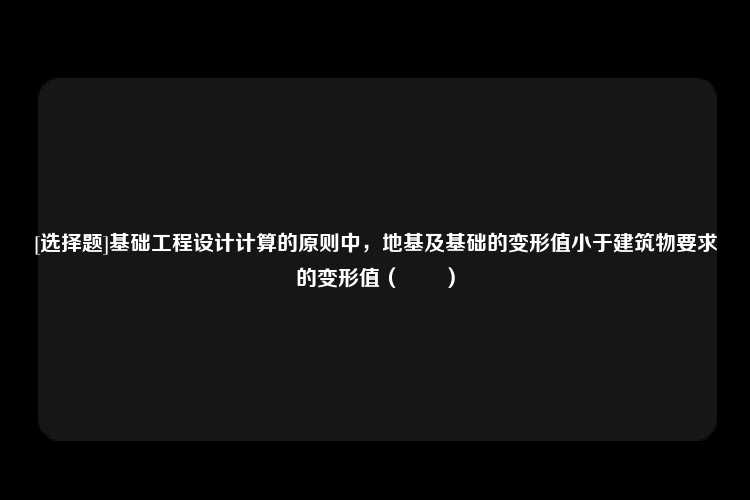 [选择题]基础工程设计计算的原则中，地基及基础的变形值小于建筑物要求的变形值（　　）