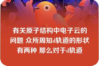 有关原子结构中电子云的问题 众所周知d轨道的形状有两种 那么对于d轨道