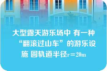 大型露天游乐场中 有一种“翻滚过山车”的游乐设施 圆轨道半径r=20m