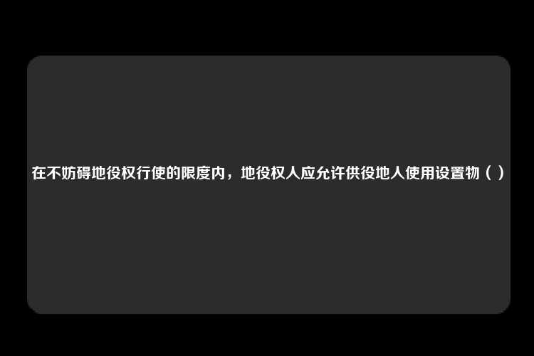 在不妨碍地役权行使的限度内，地役权人应允许供役地人使用设置物（）