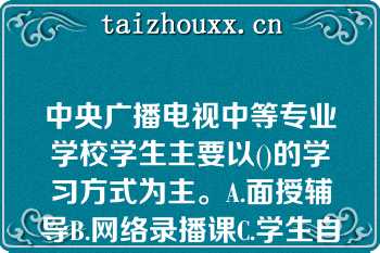 中央广播电视中等专业学校学生主要以()的学习方式为主。A.面授辅导B.网络录播课C.学生自学