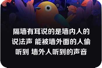 隔墙有耳说的是墙内人的说法声 能被墙外面的人偷听到 墙外人听到的声音