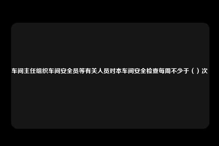 车间主任组织车间安全员等有关人员对本车间安全检查每周不少于（）次