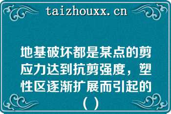 地基破坏都是某点的剪应力达到抗剪强度，塑性区逐渐扩展而引起的（）