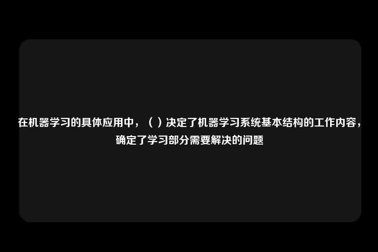 在机器学习的具体应用中，（）决定了机器学习系统基本结构的工作内容，确定了学习部分需要解决的问题