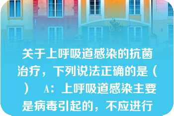 关于上呼吸道感染的抗菌治疗，下列说法正确的是（ ）   A：上呼吸道感染主要是病毒引起的，不应进行抗菌治疗  B：普通感冒多由病毒感染引起，一般不建议用抗菌药物治疗  C：当感冒合并细菌感染时，才考虑应用抗菌药物治疗  D：为缩短病程可及早应用抗菌药物预防细菌感染  E：最好两种以上抗菌药物联合使用  