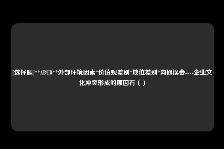 [选择题]**ABCD**外部环境因素*价值观差别*地位差别*沟通误会----企业文化冲突形成的原因有（）