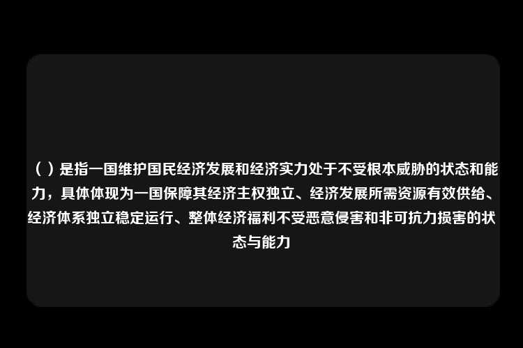 （）是指一国维护国民经济发展和经济实力处于不受根本威胁的状态和能力，具体体现为一国保障其经济主权独立、经济发展所需资源有效供给、经济体系独立稳定运行、整体经济福利不受恶意侵害和非可抗力损害的状态与能力