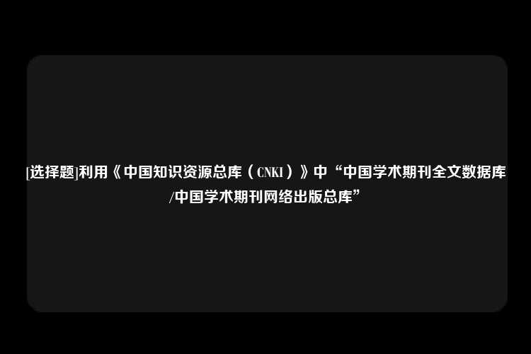 [选择题]利用《中国知识资源总库（CNKI）》中“中国学术期刊全文数据库/中国学术期刊网络出版总库”