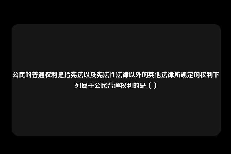 公民的普通权利是指宪法以及宪法性法律以外的其他法律所规定的权利下列属于公民普通权利的是（）