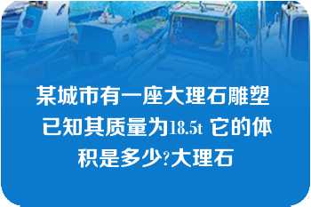 某城市有一座大理石雕塑 已知其质量为18.5t 它的体积是多少?大理石