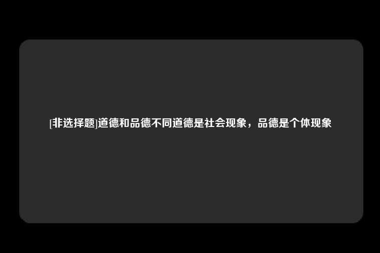 [非选择题]道德和品德不同道德是社会现象，品德是个体现象