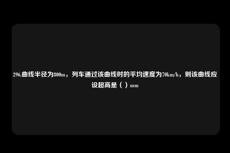 296.曲线半径为800m，列车通过该曲线时的平均速度为70km/h，则该曲线应设超高是（）mm