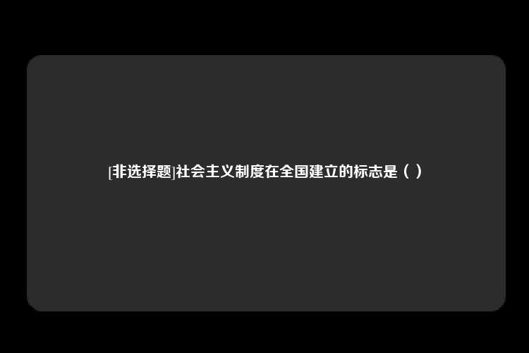 [非选择题]社会主义制度在全国建立的标志是（）