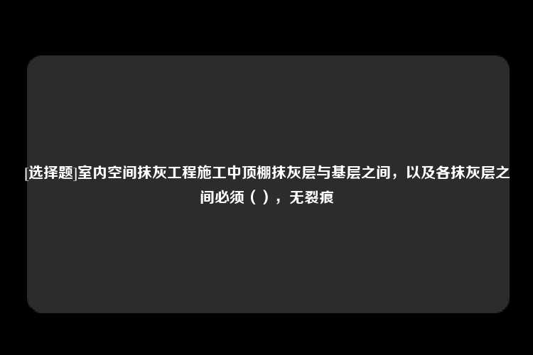 [选择题]室内空间抹灰工程施工中顶棚抹灰层与基层之间，以及各抹灰层之间必须（），无裂痕